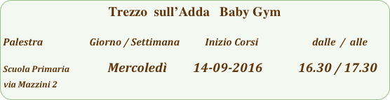 Trezzo  sull’Adda   Baby Gym

Palestra                         Giorno / Settimana           Inizio Corsi                        dalle  /  alle

Scuola Primaria                   Mercoledì         14-09-2016            16.30 / 17.30
via Mazzini 2              
