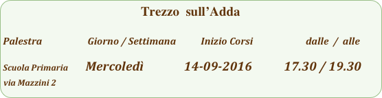Trezzo  sull’Adda   

Palestra                         Giorno / Settimana           Inizio Corsi                        dalle  /  alle

Scuola Primaria         Mercoledì              14-09-2016           17.30 / 19.30
via Mazzini 2                                                                           
