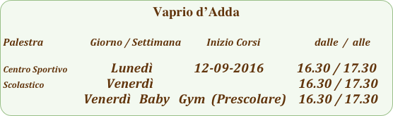 Vaprio d’Adda

Palestra                         Giorno / Settimana           Inizio Corsi                        dalle  /  alle

Centro Sportivo                  Lunedì              12-09-2016           16.30 / 17.30
Scolastico                     Venerdì                                                          16.30 / 17.30
                           Venerdì   Baby   Gym  (Prescolare)    16.30 / 17.30