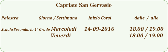 Capriate San Gervasio

Palestra                         Giorno / Settimana           Inizio Corsi                        dalle  /  alle

Scuola Secondaria 1° Grado Mercoledì      14-09-2016            18.00 / 19.00
                                       Venerdì                                              18.00 / 19.00                                