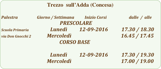 Trezzo  sull’Adda (Concesa)

Palestra                         Giorno / Settimana           Inizio Corsi                        dalle  /  alle
                                                             PRESCOLARE
Scuola Primaria                          Lunedì          12-09-2016           17.30 / 18.30
via Don Gnocchi 2             Mercoledì                                         16.45 / 17.45
                                                CORSO BASE
                                                          
                                                           Lunedì          12-09-2016           17.30 / 19.30
                                                  Mercoledì                                         17.00 / 19.00