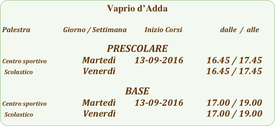 Vaprio d’Adda

Palestra                         Giorno / Settimana           Inizio Corsi                        dalle  /  alle

PRESCOLARE
Centro sportivo                         Martedì         13-09-2016           16.45 / 17.45
 Scolastico                        Venerdì                                                    16.45 / 17.45

BASE
Centro sportivo                         Martedì         13-09-2016           17.00 / 19.00
 Scolastico                        Venerdì                                                    17.00 / 19.00
