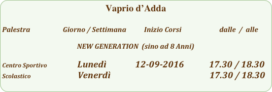 Vaprio d’Adda

Palestra                         Giorno / Settimana           Inizio Corsi                        dalle  /  alle

NEW GENERATION  (sino ad 8 Anni)

Centro Sportivo                  Lunedì              12-09-2016            17.30 / 18.30
Scolastico                        Venerdì                                                         17.30 / 18.30                                                
