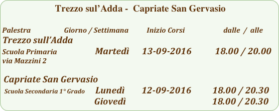  Trezzo sul’Adda -  Capriate San Gervasio

Palestra                         Giorno / Settimana           Inizio Corsi                        dalle  /  alle
Trezzo sull’Adda
Scuola Primaria                       Martedì      13-09-2016           18.00 / 20.00
via Mazzini 2 

 Capriate San Gervasio   
 Scuola Secondaria 1° Grado     Lunedì        12-09-2016          18.00 / 20.30
                                           Giovedì                                         18.00 / 20.30