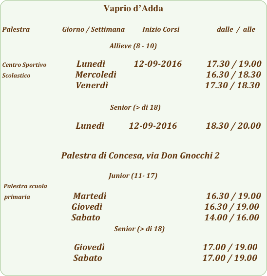 Vaprio d’Adda

Palestra                         Giorno / Settimana           Inizio Corsi                        dalle  /  alle

Allieve (8 - 10)

Centro Sportivo                  Lunedì              12-09-2016            17.30 / 19.00
Scolastico                      Mercoledì                                            16.30 / 18.30
                                    Venerdì                                                        17.30 / 18.30

                                                     Senior (> di 18)

                                       Lunedì            12-09-2016              18.30 / 20.00


                             Palestra di Concesa, via Don Gnocchi 2

Junior (11- 17)
 Palestra scuola            
 primaria                        Martedì                                                          16.30 / 19.00
                                  Giovedì                                                  16.30 / 19.00
                                  Sabato                                                   14.00 / 16.00
                                                       Senior (> di 18)

                                      Giovedì                                                17.00 / 19.00
                                   Sabato                                                 17.00 / 19.00
