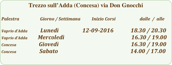 Trezzo sull’Adda (Concesa) via Don Gnocchi

Palestra                         Giorno / Settimana           Inizio Corsi                        dalle  /  alle

Vaprio d’Adda              Lunedì                  12-09-2016             18.30 / 20.30
Vaprio d’Adda        Mercoledì                                                   16.30 / 19.00
Concesa                    Giovedì                                                       16.30 / 19.00
Concesa                  Sabato                                                       14.00 / 17.00