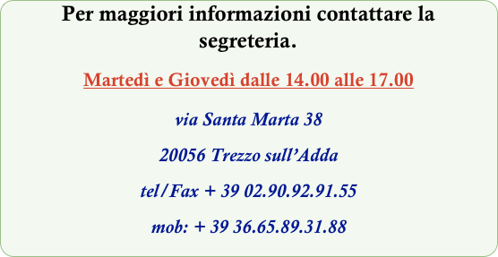Per maggiori informazioni contattare la segreteria.  
Martedì e Giovedì dalle 14.00 alle 17.00
via Santa Marta 38 
20056 Trezzo sull’Adda
tel/Fax + 39 02.90.92.91.55
mob: + 39 36.65.89.31.88