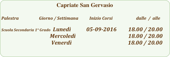 Capriate San Gervasio

Palestra                         Giorno / Settimana           Inizio Corsi                        dalle  /  alle

Scuola Secondaria 1° Grado  Lunedì            05-09-2016         18.00 / 20.00
                                      Mercoledì                                         18.00 / 20.00
                                       Venerdì                                            18.00 / 20.00 
                         