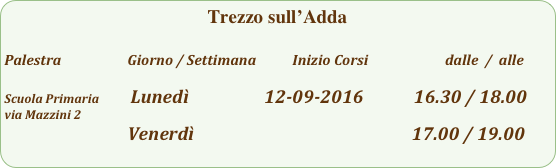 Trezzo sull’Adda

Palestra                         Giorno / Settimana           Inizio Corsi                        dalle  /  alle

Scuola Primaria           Lunedì                  12-09-2016            16.30 / 18.00        
via Mazzini 2
                                           Venerdì                                                    17.00 / 19.00  