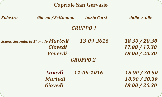 Capriate San Gervasio

Palestra                         Giorno / Settimana           Inizio Corsi                        dalle  /  alle

                                                                         GRUPPO 1

Scuola Secondaria 1° grado Martedì         13-09-2016             18.30 / 20.30
                                              Giovedì                                               17.00 / 19.30  
                                      Venerdì                                               18.00 / 20.30
                                                         GRUPPO 2

                                         Lunedì         12-09-2016                  18.00 / 20.30
                                                     Martedì                                                 18.00 / 20.30
                                             Giovedì                                                  18.00 / 20.30                                 