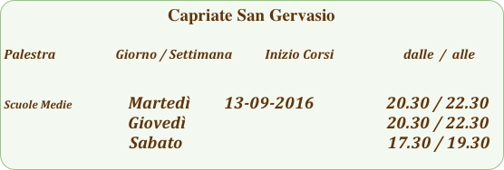 Capriate San Gervasio

Palestra                         Giorno / Settimana           Inizio Corsi                        dalle  /  alle

                                                                         
Scuole Medie                  Martedì         13-09-2016                   20.30 / 22.30
                                        Giovedì                                                     20.30 / 22.30  
                                 Sabato                                                      17.30 / 19.30