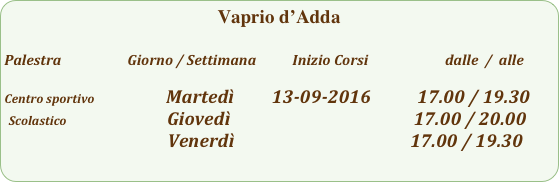 Vaprio d’Adda

Palestra                         Giorno / Settimana           Inizio Corsi                        dalle  /  alle

Centro sportivo                         Martedì         13-09-2016           17.00 / 19.30
 Scolastico                        Giovedì                                                    17.00 / 20.00
                                       Venerdì                                          17.00 / 19.30