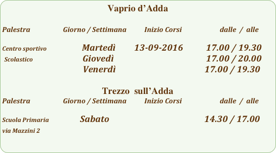 Vaprio d’Adda

Palestra                         Giorno / Settimana           Inizio Corsi                        dalle  /  alle

Centro sportivo                         Martedì         13-09-2016           17.00 / 19.30
 Scolastico                        Giovedì                                                     17.00 / 20.00
                                       Venerdì                                           17.00 / 19.30
 
Trezzo  sull’Adda 
Palestra                         Giorno / Settimana           Inizio Corsi                        dalle  /  alle

Scuola Primaria                      Sabato                                              14.30 / 17.00
via Mazzini 2                                                          
