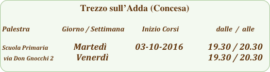 Trezzo sull’Adda (Concesa)

Palestra                         Giorno / Settimana           Inizio Corsi                        dalle  /  alle

Scuola Primaria                Martedì              03-10-2016            19.30 / 20.30
 via Don Gnocchi 2           Venerdì                                                 19.30 / 20.30                                               