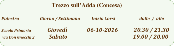 Trezzo sull’Adda (Concesa)

Palestra                         Giorno / Settimana           Inizio Corsi                        dalle  /  alle

Scuola Primaria                Giovedì               06-10-2016            20.30 / 21.30
 via Don Gnocchi 2           Sabato                                                  19.00 / 20.00                                               
