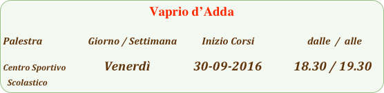 Vaprio d’Adda 

Palestra                         Giorno / Settimana           Inizio Corsi                        dalle  /  alle

Centro Sportivo                 Venerdì               30-09-2016           18.30 / 19.30
Scolastico                           
