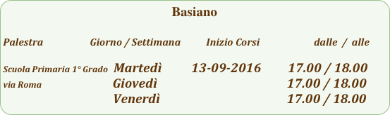Basiano 

Palestra                         Giorno / Settimana           Inizio Corsi                        dalle  /  alle

Scuola Primaria 1° Grado  Martedì          13-09-2016         17.00 / 18.00
via Roma                        Giovedì                                            17.00 / 18.00
                                     Venerdì                                           17.00 / 18.00           
