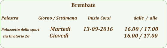 Brembate  

Palestra                         Giorno / Settimana           Inizio Corsi                        dalle  /  alle

Palazzetto dello sport            Martedì          13-09-2016         16.00 / 17.00
 via Oratorio 20                Giovedì                                            16.00 / 17.00                                                                               
                                