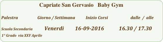 Capriate San Gervasio   Baby Gym

Palestra                         Giorno / Settimana           Inizio Corsi                        dalle  /  alle

Scuola Secondaria              Venerdì         16-09-2016            16.30 / 17.30
1° Grado  via XXY Aprile              