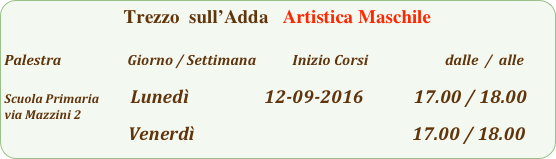 Trezzo  sull’Adda   Artistica Maschile

Palestra                         Giorno / Settimana           Inizio Corsi                        dalle  /  alle

Scuola Primaria           Lunedì                  12-09-2016            17.00 / 18.00        
via Mazzini 2
                                           Venerdì                                                    17.00 / 18.00        